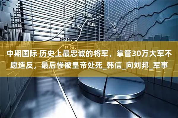 中期国际 历史上最忠诚的将军，掌管30万大军不愿造反，最后惨被皇帝处死_韩信_向刘邦_军事