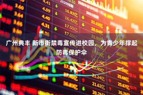 广州典丰 新市街禁毒宣传进校园，为青少年撑起防毒保护伞
