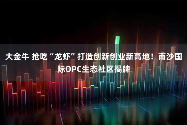 大金牛 抢吃“龙虾”打造创新创业新高地！南沙国际OPC生态社区揭牌