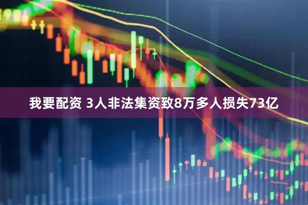 我要配资 3人非法集资致8万多人损失73亿
