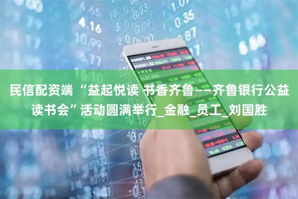 民信配资端 “益起悦读 书香齐鲁——齐鲁银行公益读书会”活动圆满举行_金融_员工_刘国胜