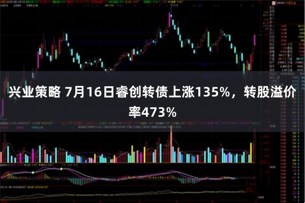 兴业策略 7月16日睿创转债上涨135%，转股溢价率473%