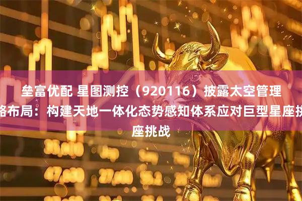 垒富优配 星图测控（920116）披露太空管理战略布局：构建天地一体化态势感知体系应对巨型星座挑战