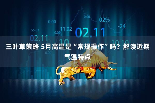 三叶草策略 5月高温是“常规操作”吗？解读近期气温特点