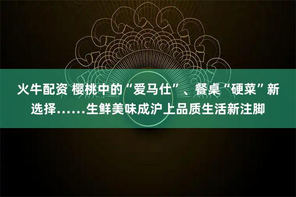 火牛配资 樱桃中的“爱马仕”、餐桌“硬菜”新选择……生鲜美味成沪上品质生活新注脚