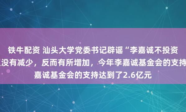 铁牛配资 汕头大学党委书记辟谣“李嘉诚不投资了”：投入不仅没有减少，反而有所增加，今年李嘉诚基金会的支持达到了2.6亿元
