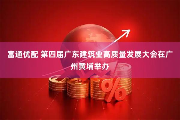 富通优配 第四届广东建筑业高质量发展大会在广州黄埔举办