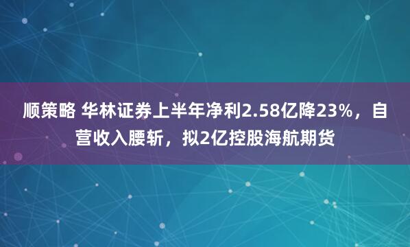 顺策略 华林证券上半年净利2.58亿降23%，自营收入腰斩，拟2亿控股海航期货
