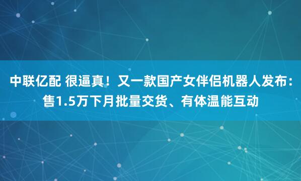 中联亿配 很逼真！又一款国产女伴侣机器人发布：售1.5万下月批量交货、有体温能互动